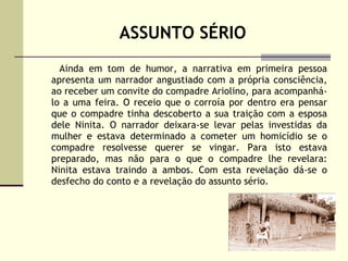 ASSUNTO SÉRIO Ainda em tom de humor, a narrativa em primeira pessoa apresenta um narrador angustiado com a própria consciência, ao receber um convite do compadre Ariolino, para acompanhá-lo a uma feira. O receio que o corroía por dentro era pensar que o compadre tinha descoberto a sua traição com a esposa dele Ninita. O narrador deixara-se levar pelas investidas da mulher e estava determinado a cometer um homicídio se o compadre resolvesse querer se vingar. Para isto estava preparado, mas não para o que o compadre lhe revelara: Ninita estava traindo a ambos. Com esta revelação dá-se o desfecho do conto e a revelação do assunto sério. 