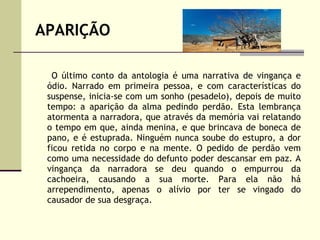 APARIÇÃO O último conto da antologia é uma narrativa de vingança e ódio. Narrado em primeira pessoa, e com características do suspense, inicia-se com um sonho (pesadelo), depois de muito tempo: a aparição da alma pedindo perdão. Esta lembrança atormenta a narradora, que através da memória vai relatando o tempo em que, ainda menina, e que brincava de boneca de pano, e é estuprada. Ninguém nunca soube do estupro, a dor ficou retida no corpo e na mente. O pedido de perdão vem como uma necessidade do defunto poder descansar em paz. A vingança da narradora se deu quando o empurrou da cachoeira, causando a sua morte. Para ela não há arrependimento, apenas o alívio por ter se vingado do causador de sua desgraça. 