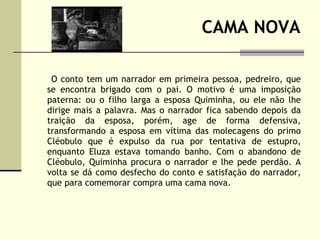 CAMA NOVA O conto tem um narrador em primeira pessoa, pedreiro, que se encontra brigado com o pai. O motivo é uma imposição paterna: ou o filho larga a esposa Quiminha, ou ele não lhe dirige mais a palavra. Mas o narrador fica sabendo depois da traição da esposa, porém, age de forma defensiva, transformando a esposa em vítima das molecagens do primo Cléobulo que é expulso da rua por tentativa de estupro, enquanto Eluza estava tomando banho. Com o abandono de Cléobulo, Quiminha procura o narrador e lhe pede perdão. A volta se dá como desfecho do conto e satisfação do narrador, que para comemorar compra uma cama nova.  