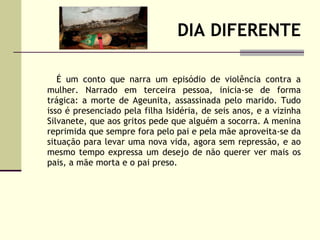 DIA DIFERENTE É um conto que narra um episódio de violência contra a mulher. Narrado em terceira pessoa, inicia-se de forma trágica: a morte de Ageunita, assassinada pelo marido. Tudo isso é presenciado pela filha Isidéria, de seis anos, e a vizinha Silvanete, que aos gritos pede que alguém a socorra. A menina reprimida que sempre fora pelo pai e pela mãe aproveita-se da situação para levar uma nova vida, agora sem repressão, e ao mesmo tempo expressa um desejo de não querer ver mais os pais, a mãe morta e o pai preso.  