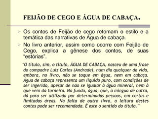 FEIJÃO DE CEGO E ÁGUA DE CABAÇA .  Os contos de Feijão de cego retomam o estilo e a temática das narrativas de Água de cabaça. No livro anterior, assim como ocorre com Feijão de Cego, explica a gênese dos contos, de suas “estórias”.  " O título, sim, o título, ÁGUA DE CABAÇA, nasceu de uma frase do compadre Luiz Carlos (Andrade), num dia qualquer da vida, embora, no livro, não se toque em água, nem em cabaça. Água de cabaça representa um líquido puro, com condições de ser ingerido, apesar de não se igualar à água mineral, nem à que vem da torneira. No fundo, água, que, à míngua de outra, dá para ser utilizada por determinadas pessoas, em certas e limitadas áreas. Na falta de outro livro, a leitura destes contos pode ser recomendada. É este o sentido do título.” 
