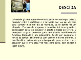 DESCIDA A história gira em torno de uma situação inusitada que deixa o narrador entre a realidade e o devaneio que, ao sair de casa para cumprir mais um dia de trabalho, se vê dentro de um elevador. Em tom de suspense a narrativa inicia-se quando o personagem entra no elevador e aperta o botão do térreo. O desespero surge ao perceber que a descida não tem fim e nada funciona tornando-o um prisioneiro. Perde por completo a noção de tempo. Encontra-se com cabelos e barba enormes, o que lhe dá a certeza de que o tempo não para, assim como o elevador que o leva cada vez mais para baixo, sem chegar a lugar algum . 