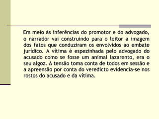 Em meio às inferências do promotor e do advogado, o narrador vai construindo para o leitor a imagem dos fatos que conduziram os envolvidos ao embate jurídico. A vítima é espezinhada pelo advogado do acusado como se fosse um animal lazarento, era o seu algoz. A tensão toma conta de todos em sessão e a apreensão por conta do veredicto evidencia-se nos rostos do acusado e da vítima.   