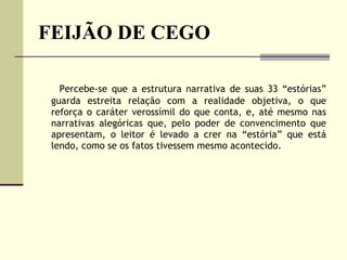 FEIJÃO DE CEGO Percebe-se que a estrutura narrativa de suas 33 “estórias” guarda estreita relação com a realidade objetiva, o que reforça o caráter verossímil do que conta, e, até mesmo nas narrativas alegóricas que, pelo poder de convencimento que apresentam, o leitor é levado a crer na “estória” que está lendo, como se os fatos tivessem mesmo acontecido.  