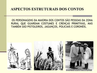 ASPECTOS ESTRUTURAIS DOS CONTOS OS PERSONAGENS DA MAIORIA DOS CONTOS SÃO PESSOAS DA ZONA RURAL QUE GUARDAM COSTUMES E CRENÇAS PRIMITIVAS, MAS TAMBÉM SÃO PISTOLEIROS, JAGUNÇOS, POLICIAIS E CORONÉIS.  