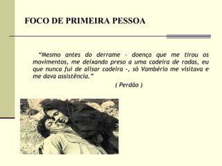 FOCO DE PRIMEIRA PESSOA “ Me smo antes do derrame – doença que me tirou os movimentos, me deixando preso a uma cadeira de rodas, eu que nunca fui de alisar cadeira -, só Vambério me visitava e me dava assistência.”  ( Perdão )  