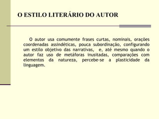 O ESTILO LITERÁRIO DO AUTOR O autor usa comumente frases curtas, nominais, orações coordenadas assindéticas, pouca subordinação, configurando um estilo objetivo das narrativas,  e, até mesmo quando o autor faz uso de metáforas inusitadas, comparações com elementos da natureza, percebe-se a plasticidade da linguagem. 