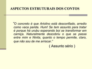 ASPECTOS ESTRUTURAIS DOS CONTOS “ O concreto é que Ariolino está desconfiado, arredio como vaca parida. Hum! Se tem assunto para tratar é porque há urubu esperando boi se transformar em carniça. Naturalmente descobriu o que se passa entre mim e Ninita, quanto o tempo permite, claro, que não sou de me arriscar.”   ( Assunto sério ) 