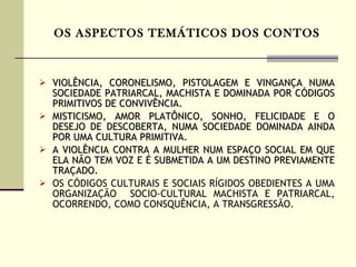 OS ASPECTOS TEMÁTICOS DOS CONTOS VIOLÊNCIA, CORONELISMO, PISTOLAGEM E VINGANÇA NUMA SOCIEDADE PATRIARCAL, MACHISTA E DOMINADA POR CÓDIGOS PRIMITIVOS DE CONVIVÊNCIA.  MISTICISMO, AMOR PLATÔNICO, SONHO, FELICIDADE E O DESEJO DE DESCOBERTA, NUMA SOCIEDADE DOMINADA AINDA POR UMA CULTURA PRIMITIVA. A VIOLÊNCIA CONTRA A MULHER NUM ESPAÇO SOCIAL EM QUE ELA NÃO TEM VOZ E É SUBMETIDA A UM DESTINO PREVIAMENTE TRAÇADO.  OS CÓDIGOS CULTURAIS E SOCIAIS RÍGIDOS OBEDIENTES A UMA ORGANIZAÇÃO  SOCIO-CULTURAL MACHISTA E PATRIARCAL, OCORRENDO, COMO CONSQUÊNCIA, A TRANSGRESSÃO.  
