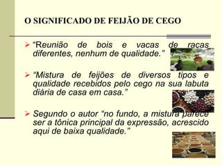 O SIGNIFICADO DE FEIJÃO DE CEGO “ R eunião de bois e vacas de raças diferentes, nenhum de qualidade.” “ Mistura de feijões de diversos tipos e qualidade recebidos pelo cego na sua labuta diária de casa em casa.” Segundo o autor “no fundo, a mistura parece ser a tônica principal da expressão, acrescido aqui de baixa qualidade.”  