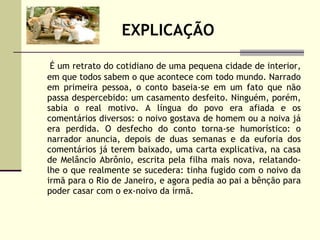 EXPLICAÇÃO É um retrato do cotidiano de uma pequena cidade de interior, em que todos sabem o que acontece com todo mundo. Narrado em primeira pessoa, o conto baseia-se em um fato que não passa despercebido: um casamento desfeito. Ninguém, porém, sabia o real motivo. A língua do povo era afiada e os comentários diversos: o noivo gostava de homem ou a noiva já era perdida. O desfecho do conto torna-se humorístico: o narrador anuncia, depois de duas semanas e da euforia dos comentários já terem baixado, uma carta explicativa, na casa de Melâncio Abrônio, escrita pela filha mais nova, relatando-lhe o que realmente se sucedera: tinha fugido com o noivo da irmã para o Rio de Janeiro, e agora pedia ao pai a bênção para poder casar com o ex-noivo da irmã. 