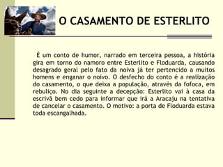 O CASAMENTO DE ESTERLITO É um conto de humor, narrado em terceira pessoa, a história gira em torno do namoro entre Esterlito e Floduarda, causando desagrado geral pelo fato da noiva já ter pertencido a muitos homens e enganar o noivo. O desfecho do conto é a realização do casamento, o que deixa a população, através da fofoca, em rebuliço. No dia seguinte a decepção: Esterlito vai à casa da escrivã bem cedo para informar que irá a Aracaju na tentativa de cancelar o casamento. O motivo: a porta de Floduarda estava toda escangalhada. 