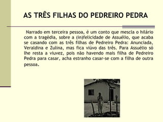 AS TRÊS FILHAS DO PEDREIRO PEDRA Narrado em terceira pessoa, é um conto que mescla o hilário com a tragédia, sobre a (in)felicidade de Assuélio, que acaba se casando com as três filhas de Pedreiro Pedra: Anunciada, Veraldina e Zulina, mas fica viúvo das três. Para Assuélio só lhe resta a viuvez, pois não havendo mais filha de Pedreiro Pedra para casar, acha estranho casar-se com a filha de outra pessoa . 