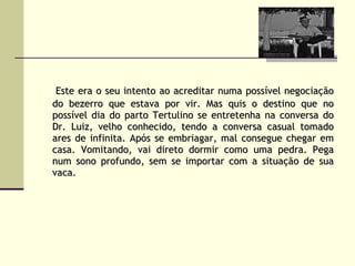 Este era o seu intento ao acreditar numa possível negociação do bezerro que estava por vir. Mas quis o destino que no possível dia do parto Tertulino se entretenha na conversa do Dr. Luiz, velho conhecido, tendo a conversa casual tomado ares de infinita. Após se embriagar, mal consegue chegar em casa. Vomitando, vai direto dormir como uma pedra. Pega num sono profundo, sem se importar com a situação de sua vaca.   