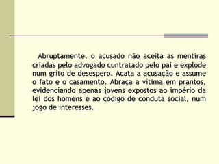 Abruptamente, o acusado não aceita as mentiras criadas pelo advogado contratado pelo pai e explode num grito de desespero. Acata a acusação e assume o fato e o casamento. Abraça a vítima em prantos, evidenciando apenas jovens expostos ao império da lei dos homens e ao código de conduta social, num jogo de interesses. 