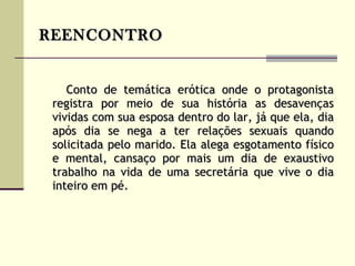 REENCONTRO   Conto de temática erótica onde o protagonista registra por meio de sua história as desavenças vividas com sua esposa dentro do lar, já que ela, dia após dia se nega a ter relações sexuais quando solicitada pelo marido. Ela alega esgotamento físico e mental, cansaço por mais um dia de exaustivo trabalho na vida de uma secretária que vive o dia inteiro em pé.   
