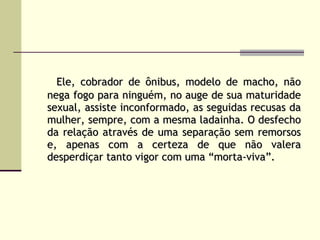Ele, cobrador de ônibus, modelo de macho, não nega fogo para ninguém, no auge de sua maturidade sexual, assiste inconformado, as seguidas recusas da mulher, sempre, com a mesma ladainha. O desfecho da relação através de uma separação sem remorsos e, apenas com a certeza de que não valera desperdiçar tanto vigor com uma “morta-viva”.   