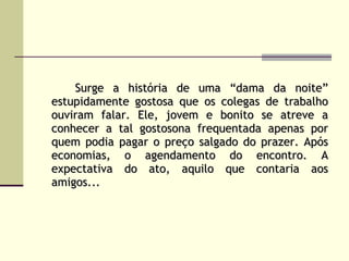Surge a história de uma “dama da noite” estupidamente gostosa que os colegas de trabalho ouviram falar. Ele, jovem e bonito se atreve a conhecer a tal gostosona frequentada apenas por quem podia pagar o preço salgado do prazer. Após economias, o agendamento do encontro. A expectativa do ato, aquilo que contaria aos amigos...   
