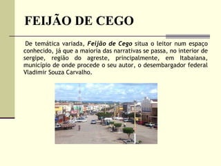 FEIJÃO DE CEGO De temática variada,  Feijão de Cego  situa o leitor num espaço conhecido, já que a maioria das narrativas se passa, no interior de sergipe, região do agreste, principalmente, em Itabaiana, município de onde procede o seu autor, o desembargador federal Vladimir Souza Carvalho.  