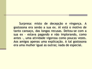 Surpresa: misto de decepção e vingança. A gostosona era senão a sua ex. Aí está o motivo de tanto cansaço, das longas recusas. Deitou-se com a sua ex – estava pagando e não implorando, como antes –, uma atividade vigorosa como poucas vezes. Aos amigos apenas uma explicação. A tal gostosona era uma mulher igual as outras; nada de especial. 