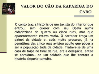 VALOR DO CÃO DA RAPARIGA DO CABO   O conto traz a história de um taxista do interior que entrou, sem querer com seu Opala numa cidadezinha de quatro ou cinco ruas, mas que aparentemente estava vazia. O narrador traça um painel da cidade e, após muito procurar, já na penúltima das cinco ruas avistou aquilo que poderia ser a população toda da cidade. Tratava-se de uma casa de taipa no final da rua, era a delegacia, então se aproximou de um soldado que lhe contara a história daquele tumulto.   