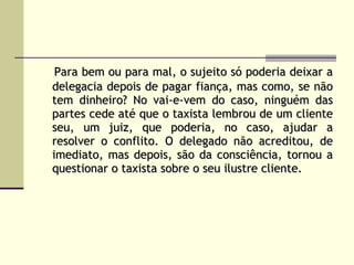 Para bem ou para mal, o sujeito só poderia deixar a delegacia depois de pagar fiança, mas como, se não tem dinheiro? No vai-e-vem do caso, ninguém das partes cede até que o taxista lembrou de um cliente seu, um juiz, que poderia, no caso, ajudar a resolver o conflito. O delegado não acreditou, de imediato, mas depois, são da consciência, tornou a questionar o taxista sobre o seu ilustre cliente.   