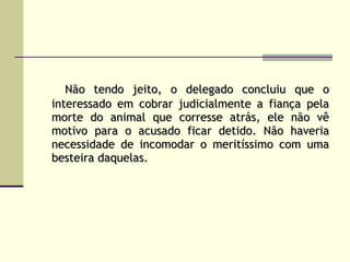 Não tendo jeito, o delegado concluiu que o interessado em cobrar judicialmente a fiança pela morte do animal que corresse atrás, ele não vê motivo para o acusado ficar detido. Não haveria necessidade de incomodar o meritíssimo com uma besteira daquelas.   