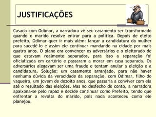 JUSTIFICAÇÕES Casada com Odimar, a narradora vê seu casamento ser transformado quando o marido resolve entrar para a política. Depois de eleito prefeito, Odimar quer ir mais além: lançar a candidatura da mulher para sucedê-lo e assim ele continuar mandando na cidade por mais quatro anos. O plano era convencer os adversários e o eleitorado de que estavam realmente separados, para isso a separação foi oficializada em cartório e passaram a morar em casa separada. Os adversários alegavam ser uma fraude e tentam anular a eleição e a candidatura. Solução: um casamento arranjado, para não haver nenhuma dúvida da veracidade da separação, com Odimar, filho do vaqueiro, um jovem de dezoito anos, que passaria a conviver com ela até o resultado das eleições. Mas no desfecho do conto, a narradora apaixona-se pelo rapaz e decide continuar como Prefeito, tendo que enfrentar a revolta do marido, pois nada aconteceu como ele planejou.  