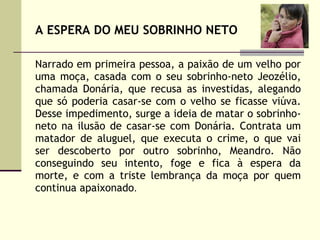 A ESPERA DO MEU SOBRINHO NETO Narrado em primeira pessoa, a paixão de um velho por uma moça, casada com o seu sobrinho-neto Jeozélio, chamada Donária, que recusa as investidas, alegando que só poderia casar-se com o velho se ficasse viúva. Desse impedimento, surge a ideia de matar o sobrinho-neto na ilusão de casar-se com Donária. Contrata um matador de aluguel, que executa o crime, o que vai ser descoberto por outro sobrinho, Meandro. Não conseguindo seu intento, foge e fica à espera da morte, e com a triste lembrança da moça por quem continua apaixonado .  