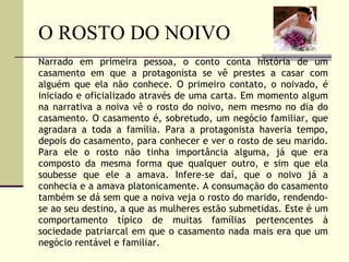 O ROSTO DO NOIVO Narrado em primeira pessoa, o conto conta história de um casamento em que a protagonista se vê prestes a casar com alguém que ela não conhece. O primeiro contato, o noivado, é iniciado e oficializado através de uma carta. Em momento algum na narrativa a noiva vê o rosto do noivo, nem mesmo no dia do casamento. O casamento é, sobretudo, um negócio familiar, que agradara a toda a família. Para a protagonista haveria tempo, depois do casamento, para conhecer e ver o rosto de seu marido. Para ele o rosto não tinha importância alguma, já que era composto da mesma forma que qualquer outro, e sim que ela soubesse que ele a amava. Infere-se daí, que o noivo já a conhecia e a amava platonicamente. A consumação do casamento também se dá sem que a noiva veja o rosto do marido, rendendo-se ao seu destino, a que as mulheres estão submetidas. Este é um comportamento típico de muitas famílias pertencentes à sociedade patriarcal em que o casamento nada mais era que um negócio rentável e familiar.  