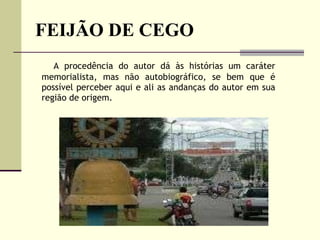 FEIJÃO DE CEGO   A procedência do autor dá às histórias um caráter memorialista, mas não autobiográfico, se bem que é possível perceber aqui e ali as andanças do autor em sua região de origem.  
