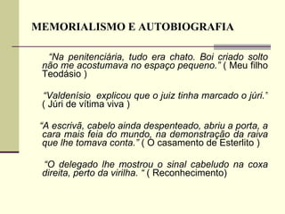 MEMORIALISMO E AUTOBIOGRAFIA “ Na penitenciária, tudo era chato. Boi criado solto não me acostumava no espaço pequeno.”  ( Meu filho Teodásio )  “ Valdenísio  explicou que o juiz tinha marcado o júri.”  ( Júri de vítima viva ) “ A escrivã, cabelo ainda despenteado, abriu a porta, a cara mais feia do mundo, na demonstração da raiva que lhe tomava conta.”  ( O casamento de Esterlito ) “ O delegado lhe mostrou o sinal cabeludo na coxa direita, perto da virilha. “  ( Reconhecimento)  