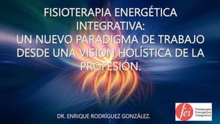 FISIOTERAPIA ENERGÉTICA
INTEGRATIVA:
UN NUEVO PARADIGMA DE TRABAJO
DESDE UNA VISIÓN HOLÍSTICA DE LA
PROFESIÓN.
DR. ENRIQUE RODRÍGUEZ GONZÁLEZ.
 