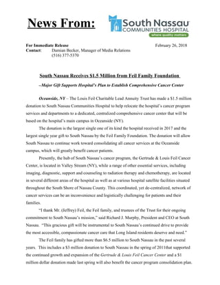 For Immediate Release February 26, 2018
Contact: Damian Becker, Manager of Media Relations
(516) 377-5370
South Nassau Receives $1.5 Million from Feil Family Foundation
--Major Gift Supports Hospital’s Plan to Establish Comprehensive Cancer Center
Oceanside, NY – The Louis Feil Charitable Lead Annuity Trust has made a $1.5 million
donation to South Nassau Communities Hospital to help relocate the hospital’s cancer program
services and departments to a dedicated, centralized comprehensive cancer center that will be
based on the hospital’s main campus in Oceanside (NY).
The donation is the largest single one of its kind the hospital received in 2017 and the
largest single year gift to South Nassau by the Feil Family Foundation. The donation will allow
South Nassau to continue work toward consolidating all cancer services at the Oceanside
campus, which will greatly benefit cancer patients.
Presently, the hub of South Nassau’s cancer program, the Gertrude & Louis Feil Cancer
Center, is located in Valley Stream (NY), while a range of other essential services, including
imaging, diagnostic, support and counseling to radiation therapy and chemotherapy, are located
in several different areas of the hospital as well as at various hospital satellite facilities situated
throughout the South Shore of Nassau County. This coordinated, yet de-centralized, network of
cancer services can be an inconvenience and logistically challenging for patients and their
families.
“I thank Mr. (Jeffrey) Feil, the Feil family, and trustees of the Trust for their ongoing
commitment to South Nassau’s mission,” said Richard J. Murphy, President and CEO at South
Nassau. “This gracious gift will be instrumental to South Nassau’s continued drive to provide
the most accessible, compassionate cancer care that Long Island residents deserve and need.”
The Feil family has gifted more than $6.5 million to South Nassau in the past several
years. This includes a $3 million donation to South Nassau in the spring of 2011that supported
the continued growth and expansion of the Gertrude & Louis Feil Cancer Center and a $1
million dollar donation made last spring will also benefit the cancer program consolidation plan.
News From:
 