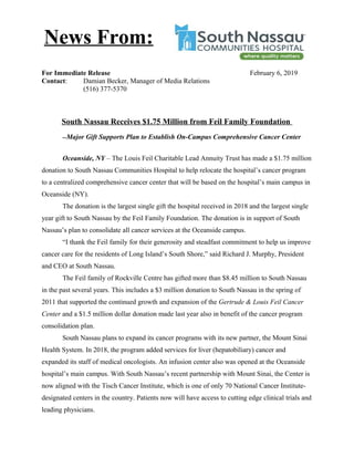 For Immediate Release February 6, 2019
Contact: Damian Becker, Manager of Media Relations
(516) 377-5370
South Nassau Receives $1.75 Million from Feil Family Foundation
--Major Gift Supports Plan to Establish On-Campus Comprehensive Cancer Center
Oceanside, NY – The Louis Feil Charitable Lead Annuity Trust has made a $1.75 million
donation to South Nassau Communities Hospital to help relocate the hospital’s cancer program
to a centralized comprehensive cancer center that will be based on the hospital’s main campus in
Oceanside (NY).
The donation is the largest single gift the hospital received in 2018 and the largest single
year gift to South Nassau by the Feil Family Foundation. The donation is in support of South
Nassau’s plan to consolidate all cancer services at the Oceanside campus.
“I thank the Feil family for their generosity and steadfast commitment to help us improve
cancer care for the residents of Long Island’s South Shore,” said Richard J. Murphy, President
and CEO at South Nassau.
The Feil family of Rockville Centre has gifted more than $8.45 million to South Nassau
in the past several years. This includes a $3 million donation to South Nassau in the spring of
2011 that supported the continued growth and expansion of the Gertrude & Louis Feil Cancer
Center and a $1.5 million dollar donation made last year also in benefit of the cancer program
consolidation plan.
South Nassau plans to expand its cancer programs with its new partner, the Mount Sinai
Health System. In 2018, the program added services for liver (hepatobiliary) cancer and
expanded its staff of medical oncologists. An infusion center also was opened at the Oceanside
hospital’s main campus. With South Nassau’s recent partnership with Mount Sinai, the Center is
now aligned with the Tisch Cancer Institute, which is one of only 70 National Cancer Institute-
designated centers in the country. Patients now will have access to cutting edge clinical trials and
leading physicians.
News From:
 
