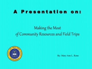 Making the Most
of Community Resources and Field Trips
By: Mary Ann L. Rone
A P r e s e n t a t i o n o n :
 