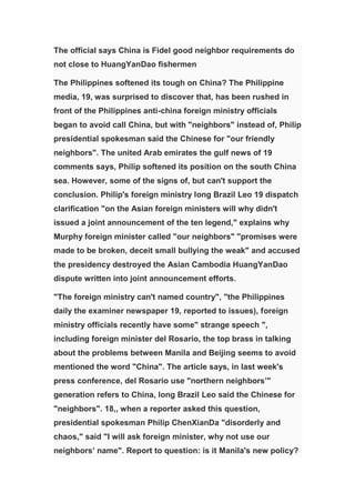 The official says China is Fidel good neighbor requirements do
not close to HuangYanDao fishermen

The Philippines softened its tough on China? The Philippine
media, 19, was surprised to discover that, has been rushed in
front of the Philippines anti-china foreign ministry officials
began to avoid call China, but with "neighbors" instead of, Philip
presidential spokesman said the Chinese for "our friendly
neighbors". The united Arab emirates the gulf news of 19
comments says, Philip softened its position on the south China
sea. However, some of the signs of, but can't support the
conclusion. Philip's foreign ministry long Brazil Leo 19 dispatch
clarification "on the Asian foreign ministers will why didn't
issued a joint announcement of the ten legend," explains why
Murphy foreign minister called "our neighbors" "promises were
made to be broken, deceit small bullying the weak" and accused
the presidency destroyed the Asian Cambodia HuangYanDao
dispute written into joint announcement efforts.

"The foreign ministry can't named country", "the Philippines
daily the examiner newspaper 19, reported to issues), foreign
ministry officials recently have some" strange speech ",
including foreign minister del Rosario, the top brass in talking
about the problems between Manila and Beijing seems to avoid
mentioned the word "China". The article says, in last week's
press conference, del Rosario use "northern neighbors’"
generation refers to China, long Brazil Leo said the Chinese for
"neighbors". 18,, when a reporter asked this question,
presidential spokesman Philip ChenXianDa "disorderly and
chaos," said "I will ask foreign minister, why not use our
neighbors’ name". Report to question: is it Manila's new policy?
 