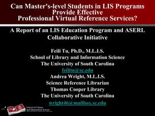 Can Master's-level Students in LIS Programs
Provide Effective
Professional Virtual Reference Services?
A Report of an LIS Education Program and ASERL
Collaborative Initiative
Feili Tu, Ph.D., M.L.I.S.
School of Library and Information Science
The University of South Carolina
feilitu@sc.edu
Andrea Wright, M.L.I.S.
Science Reference Librarian
Thomas Cooper Library
The University of South Carolina
wright46@mailbox.sc.edu
 