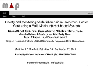Fidelity and Monitoring of Multidimensional Treatment Foster Care using a Multi-Media Internet-based System  Edward G Feil, Ph.D, Peter Sprengelmeyer PhD, Betsy Davis, Ph.D.,  Jessika Kaiser, J.D., Jerry Nordahl, Andy Dietz,  Aaron Ellingsen, and Benjamin Largent Oregon Research Institute , OSLC Community Programs &TFC Consultants Medicine 2.0, Stanford, Palo Alto, CA., September 17, 2011 Funded by National Institutes of Health (R42 MH075174-02A2) For more information:   edf@ori.org 1 