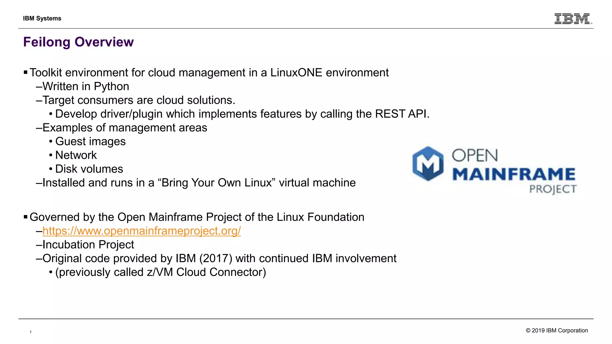 1
IBM Systems
Feilong Overview
Toolkit environment for cloud management in a LinuxONE environment
–Written in Python
–Target consumers are cloud solutions.
• Develop driver/plugin which implements features by calling the REST API.
–Examples of management areas
• Guest images
• Network
• Disk volumes
–Installed and runs in a “Bring Your Own Linux” virtual machine
Governed by the Open Mainframe Project of the Linux Foundation
–https://www.openmainframeproject.org/
–Incubation Project
–Original code provided by IBM (2017) with continued IBM involvement
• (previously called z/VM Cloud Connector)
© 2019 IBM Corporation