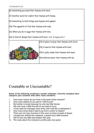 STANDARD LEVEL
(6) Something you send that rhymes with hard.
(7) Another word for rabbit that rhymes with honey.
(9) Something to hold things and rhymes with gasket.
(10) The opposite of find that rhymes with side.
(11) What you do to eggs that rhymes with late.
(12) A kind of design that rhymes with burn. Hint: It begins with P.
(13) A place to pray that rhymes with lurch.
(14) A search that rhymes with bunt.
(15) A jelly candy that rhymes with seen.
(16) Colored water that rhymes with by.
Countable or Uncountable?
Some of the following sentences contain mistakes. Find the mistakes then
compare your answers with other class members.
1. How many money do you have in the bank at the moment?
2. How many dollars do you get for 1000 Euros?
3. My brother is lonely because he only has little friends.
4. We only have a little time left so we need to hurry.
5. I have read his message many times and I still don’t understand it.
6. How many times does it take to go from London to Osaka?
7. There are not many furniture in this room so there is loads of space.
8. I bought two clothes this weekend, a jacket and a little trousers.
9. We’ve had very little bad weather this year.
10. The news about the company’s profits were very good.
 
