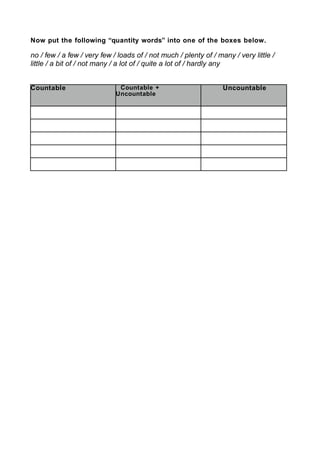 Now put the following “quantity words” into one of the boxes below.
no / few / a few / very few / loads of / not much / plenty of / many / very little /
little / a bit of / not many / a lot of / quite a lot of / hardly any
Countable Countable +
Uncountable
Uncountable
 