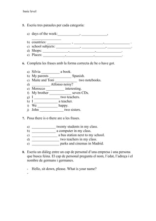 basic level
5. Escriu tres paraules per cada categoría:
a) days of the week:____________, ______________,
________________
b) countries: _____________ , ________________,______________ .
c) school subjects: _____________, _____________, _____________.
d) Shops: ______________,______________,______________.
e) Places: ____________,_______________,_______________.
6. Completa les frases amb la forma correcta de be o have got.
a) Silvia __________ a book.
b) My parents ____________ Spanish.
c) Maite and Toni ____________ two notebooks.
d) __________ Alfonso noisy?
e) Morocco __________ interesting.
f) My brother ____________ seven CDs.
g) I ______________ two teachers.
h) I _____________ a teacher.
i) We ___________ happy.
j) John _____________ two sisters.
7. Posa there is o there are a les frases.
a) _____________ twenty students in my class.
b) _____________ a computer in my class.
c) ______________ a bus station next to my school.
d) _______________ two teachers in my class.
e) _______________ parks and cinemas in Madrid.
8. Escriu un diàleg entre un cap de personal d’una empresa i una persona
que busca feina. El cap de personal pregunta el nom, l’edat, l’adreça i el
nombre de germans i germanes.
- Hello, sit down, please. What is your name?
-
 