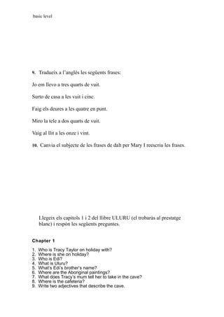 basic level
9. Tradueíx a l’anglès les següents frases:
Jo em llevo a tres quarts de vuit.
Surto de casa a les vuit i cinc.
Faig els deures a les quatre en punt.
Miro la tele a dos quarts de vuit.
Vaig al llit a les onze i vint.
10. Canvia el subjecte de les frases de dalt per Mary I reescriu les frases.
Llegeix els capítols 1 i 2 del llibre ULURU (el trobaràs al prestatge
blanc) i respòn les següents preguntes.
Chapter 1
1. Who is Tracy Taylor on holiday with?
2. Where is she on holiday?
3. Who is Edi?
4. What is Uluru?
5. What’s Edi’s brother’s name?
6. Where are the Aboriginal paintings?
7. What does Tracy’s mum tell her to take in the cave?
8. Where is the cafeteria?
9. Write two adjectives that describe the cave.
 