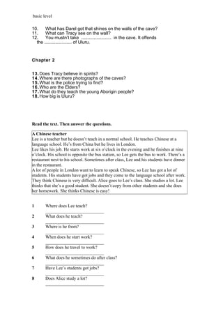 basic level
10. What has Darel got that shines on the walls of the cave?
11. What can Tracy see on the wall?
12. You mustn’t take ........................ in the cave. It offends
the ...................... of Uluru.
Chapter 2
13.Does Tracy believe in spirits?
14.Where are there photographs of the caves?
15.What is the police trying to find?
16.Who are the Elders?
17.What do they teach the young Aborigin people?
18.How big is Uluru?
Read the text. Then answer the questions.
A Chinese teacher
Lee is a teacher but he doesn’t teach in a normal school. He teaches Chinese at a
language school. He’s from China but he lives in London.
Lee likes his job. He starts work at six o’clock in the evening and he finishes at nine
o’clock. His school is opposite the bus station, so Lee gets the bus to work. There’s a
restaurant next to his school. Sometimes after class, Lee and his students have dinner
in the restaurant.
A lot of people in London want to learn to speak Chinese, so Lee has got a lot of
students. His students have got jobs and they come to the language school after work.
They think Chinese is very difficult. Alice goes to Lee’s class. She studies a lot. Lee
thinks that she’s a good student. She doesn’t copy from other students and she does
her homework. She thinks Chinese is easy!
1 Where does Lee teach?
__________________________
2 What does he teach?
__________________________
3 Where is he from?
__________________________
4 When does he start work?
__________________________
5 How does he travel to work?
__________________________
6 What does he sometimes do after class?
__________________________
7 Have Lee’s students got jobs?
__________________________
8 Does Alice study a lot?
__________________________
 