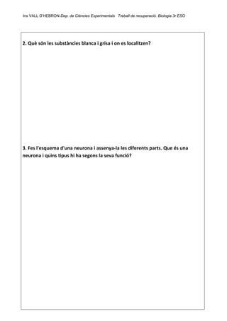 Ins VALL D’HEBRON-Dep. de Ciències Experimentals Treball de recuperació. Biologia 3r ESO 
 
 
2. Què són les substàncies blanca i grisa i on es localitzen? 
 
 
 
 
 
 
 
 
 
 
 
 
 
3. Fes l'esquema d'una neurona i assenya‐la les diferents parts. Que és una 
neurona i quins tipus hi ha segons la seva funció? 
 
 
 
 
 
 
 
 
 
 
 
 
 
 
 
 
 
 
 
 
 