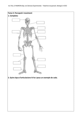 Ins VALL D’HEBRON-Dep. de Ciències Experimentals Treball de recuperació. Biologia 3r ESO 
 
Tema 5: Percepció i moviment 
1. Completa: 
 
2. Quins tipus d'articulacions hi ha i posa un exemple de cada. 
 
 
