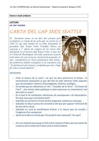 Ins VALL D’HEBRON-Dep. de Ciències Experimentals Treball de recuperació. Biologia 3r ESO 
 
Home i medi ambient 
 
LECTURA 
UN  TEXT  ECOLÒGIC                                                                                         
CARTA DEL CAP INDI SEATTLE
El document annex és un dels més preuats pels
ecologistes, es tracta de la carta que va enviar en el
1855 el cap indi Seattle de la tribu Suwamish al
president dels Estats Units Franklin Pierce en
resposta a l’ oferta de compra de les terres dels
Suwamish en el noroest dels Estats Units, el que ara
és l’Estat de Washington. Els indis americans estaven
molt units a la seva terra no coneixent la propietat, és
més, consideràven la Terra propietaria dels homes.
En nombrosos àmbits ecologistes se la considera com
“la declaració més bonica i profunda que mai s’hagi
fet sobre el medi ambient”.
ACTIVITATS 
- Faràs  la  lectura  de  la  carta  i  cal  que  ho  facis  prenent‐te  el  temps  i  la 
concentració necessàries ja que del text en pots extreure molts aspectes 
que cal considerar: literaris, ètics/religiosos, històrics, ecològics… 
- Et sembla que les referències al “cel”, “l’escalfor de la Terra”, “la frescor de 
l’aire”… són només notes poètiques o volen expressar un coneixement real 
del medi on viuen? 
- En el text hi ha nombroses referències als avantpassats i als descendents. 
Per què creus que s’esmenten tant? 
- Subratlla en vermell en el text sentits d’agressió, violència o amenaça. 
- Subratlla en blau la presa de consciència del que pot suposar l’alteració de 
les lleis de la natura 
- Subratlla  en  verd  la  manifestació  d’amor  a  la  natura  que  els  envolta  i 
l’exigència d’un compromís 
- Quina és la idea en el text que t’ha produït més impressió?  Per què? 
 
- Fes una redacció que ocupi un full amb el conjunt d’idees que has extret de 
la lectura de la relació de l'home amb el medi ambient. 
 
 
 
 