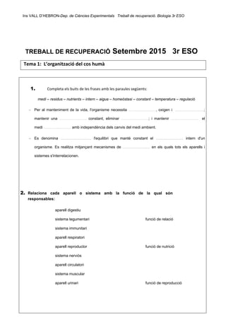 Ins VALL D’HEBRON-Dep. de Ciències Experimentals Treball de recuperació. Biologia 3r ESO 
 
 
TREBALL DE RECUPERACIÓ Setembre 2015 3r ESO 
Tema 1:  L’organització del cos humà 
 
 
   1.  Completa els buits de les frases amb les paraules següents: 
medi – residus – nutrients – intern – aigua – homeòstasi – constant – temperatura – regulació
– Per al manteniment de la vida, l'organisme necessita .........................., oxigen i ...........................;
mantenir una .......................... constant, eliminar ..........................; i mantenir .......................... el
medi .......................... amb independència dels canvis del medi ambient.
– Es denomina ............................. l'equilibri que manté constant el .......................... intern d'un
organisme. Es realitza mitjançant mecanismes de .......................... en els quals tots els aparells i
sistemes s'interrelacionen.
2. Relaciona cada aparell o sistema amb la funció de la qual són
responsables:
aparell digestiu
sistema tegumentari funció de relació
sistema immunitari
aparell respiratori
aparell reproductor funció de nutrició
sistema nerviós
aparell circulatori
sistema muscular
aparell urinari funció de reproducció
 