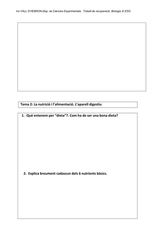 Ins VALL D’HEBRON-Dep. de Ciències Experimentals Treball de recuperació. Biologia 3r ESO 
 
 
 
 
Tema 2: La nutrició i l’alimentació. L’aparell digestiu         
 
1. Què entenem per “dieta”?. Com ha de ser una bona dieta? 
 
 
 
 
 
 
 
 
 
 
2. Explica breument cadascun dels 6 nutrients bàsics. 
 
 
 
 
 
 
 
 
 